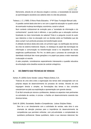Técnicas de Vendas 34 de 38
Demonstra, através de um discurso singelo e conciso, a necessidade de associar
as aprendizagens escolares aos saberes úteis na vida das pessoas.
Tedesco, J. C. (1999). O Novo Pacto Educativo. Vª Nª Gaia: Fundação Manuel Leão.
A questão central desta obra tem a ver com o papel da educação no quadro actual
de acentuada mudança tecnológica, económica, social e cultural.
Num contexto civilizacional de evolução para a “sociedade da informação e do
conhecimento”, quando tudo é efémero, o que justifica que a educação continue
focalizada na mera transmissão de saberes? Esta é a pergunta crucial do autor
que relaciona a crise na educação com as dúvidas sobre as finalidades que ela
deve cumprir num profundo processo de transformação social.
A utilidade da leitura desta obra está, em primeiro lugar, na clarificação dos termos
da crise do sistema tradicional. Depois, no destaque do papel das tecnologias da
informação e comunicação na transformação social e no despoletar de novas
exigências qualificacionais. Por fim, no alerta para o processo de construção da
identidade individual das novas gerações e no papel que passa a estar reservado
à educação e à escola.
A este propósito, consideramos especialmente interessante a questão educativa
da articulação entre desafios sociais de carácter antagónico.
2. DO ÂMBITO DAS TÉCNICAS DE VENDAS
Ashton, R. (2005) Como Vender. Lisboa: Plátano Editora, S.A.
Trata-se de uma obra onde a organização dos temas está compaginada com as
próprias etapas de desenvolvimento do processo de vendas. Através de uma
linguagem directa e simples, as formulações dos temas e dos conceitos
caracterizam-se pela sua explicitação e apresentação com grande clareza.
É de fácil consulta por alunos e professores, destaca os aspectos mais pertinentes
na actividade de vendas, é concisa e facilita um desenvolvimento coerente dos
diversos temas.
Ceitil, M. (2004). Sociedade, Gestão e Competências. Lisboa: Edições Sílabo.
Sem ter a ver directamente com a actividade de vendas, esta obra é uma
chamada de atenção preciosa para a importância do desenvolvimento de
competências que permitam enfrentar, com pró-actividade, a complexidade do
quotidiano profissional. Desse quotidiano, dada a sua natureza relacional, faz
 