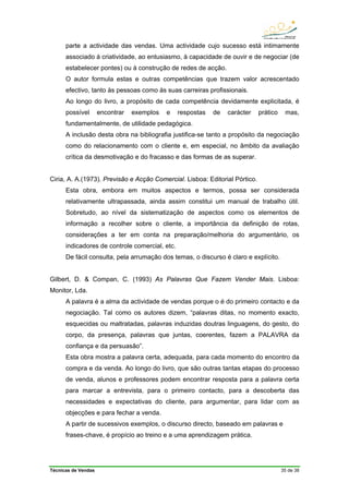 Técnicas de Vendas 35 de 38
parte a actividade das vendas. Uma actividade cujo sucesso está intimamente
associado à criatividade, ao entusiasmo, à capacidade de ouvir e de negociar (de
estabelecer pontes) ou à construção de redes de acção.
O autor formula estas e outras competências que trazem valor acrescentado
efectivo, tanto às pessoas como às suas carreiras profissionais.
Ao longo do livro, a propósito de cada competência devidamente explicitada, é
possível encontrar exemplos e respostas de carácter prático mas,
fundamentalmente, de utilidade pedagógica.
A inclusão desta obra na bibliografia justifica-se tanto a propósito da negociação
como do relacionamento com o cliente e, em especial, no âmbito da avaliação
crítica da desmotivação e do fracasso e das formas de as superar.
Ciria, A. A.(1973). Previsão e Acção Comercial. Lisboa: Editorial Pórtico.
Esta obra, embora em muitos aspectos e termos, possa ser considerada
relativamente ultrapassada, ainda assim constitui um manual de trabalho útil.
Sobretudo, ao nível da sistematização de aspectos como os elementos de
informação a recolher sobre o cliente, a importância da definição de rotas,
considerações a ter em conta na preparação/melhoria do argumentário, os
indicadores de controle comercial, etc.
De fácil consulta, pela arrumação dos temas, o discurso é claro e explícito.
Gilbert, D. & Compan, C. (1993) As Palavras Que Fazem Vender Mais. Lisboa:
Monitor, Lda.
A palavra é a alma da actividade de vendas porque o é do primeiro contacto e da
negociação. Tal como os autores dizem, “palavras ditas, no momento exacto,
esquecidas ou maltratadas, palavras induzidas doutras linguagens, do gesto, do
corpo, da presença, palavras que juntas, coerentes, fazem a PALAVRA da
confiança e da persuasão”.
Esta obra mostra a palavra certa, adequada, para cada momento do encontro da
compra e da venda. Ao longo do livro, que são outras tantas etapas do processo
de venda, alunos e professores podem encontrar resposta para a palavra certa
para marcar a entrevista, para o primeiro contacto, para a descoberta das
necessidades e expectativas do cliente, para argumentar, para lidar com as
objecções e para fechar a venda.
A partir de sucessivos exemplos, o discurso directo, baseado em palavras e
frases-chave, é propício ao treino e a uma aprendizagem prática.
 
