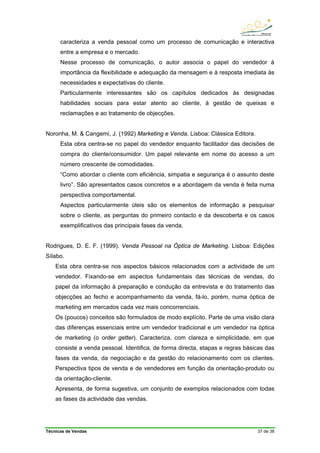 Técnicas de Vendas 37 de 38
caracteriza a venda pessoal como um processo de comunicação e interactiva
entre a empresa e o mercado.
Nesse processo de comunicação, o autor associa o papel do vendedor à
importância da flexibilidade e adequação da mensagem e à resposta imediata às
necessidades e expectativas do cliente.
Particularmente interessantes são os capítulos dedicados às designadas
habilidades sociais para estar atento ao cliente, à gestão de queixas e
reclamações e ao tratamento de objecções.
Noronha, M. & Cangemi, J. (1992) Marketing e Venda. Lisboa: Clássica Editora.
Esta obra centra-se no papel do vendedor enquanto facilitador das decisões de
compra do cliente/consumidor. Um papel relevante em nome do acesso a um
número crescente de comodidades.
“Como abordar o cliente com eficiência, simpatia e segurança é o assunto deste
livro”. São apresentados casos concretos e a abordagem da venda é feita numa
perspectiva comportamental.
Aspectos particularmente úteis são os elementos de informação a pesquisar
sobre o cliente, as perguntas do primeiro contacto e da descoberta e os casos
exemplificativos das principais fases da venda.
Rodrigues, D. E. F. (1999). Venda Pessoal na Óptica de Marketing. Lisboa: Edições
Sílabo.
Esta obra centra-se nos aspectos básicos relacionados com a actividade de um
vendedor. Fixando-se em aspectos fundamentais das técnicas de vendas, do
papel da informação à preparação e condução da entrevista e do tratamento das
objecções ao fecho e acompanhamento da venda, fá-lo, porém, numa óptica de
marketing em mercados cada vez mais concorrenciais.
Os (poucos) conceitos são formulados de modo explícito. Parte de uma visão clara
das diferenças essenciais entre um vendedor tradicional e um vendedor na óptica
de marketing (o order getter). Caracteriza, com clareza e simplicidade, em que
consiste a venda pessoal. Identifica, de forma directa, etapas e regras básicas das
fases da venda, da negociação e da gestão do relacionamento com os clientes.
Perspectiva tipos de venda e de vendedores em função da orientação-produto ou
da orientação-cliente.
Apresenta, de forma sugestiva, um conjunto de exemplos relacionados com todas
as fases da actividade das vendas.
 