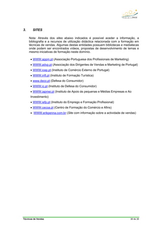 Técnicas de Vendas 38 de 38
3. SITES
Nota: Através dos sites abaixo indicados é possível aceder a informação, a
bibliografia e a recursos de utilização didáctica relacionada com a formação em
técnicas de vendas. Algumas destas entidades possuem bibliotecas e mediatecas
onde podem ser encontrados vídeos, propostas de desenvolvimento de temas e
mesmo iniciativas de formação neste domínio.
• WWW.appm.pt (Associação Portuguesa dos Profissionais de Marketing)
• WWW.advp.pt (Associação dos Dirigentes de Vendas e Marketing de Portugal)
• WWW.icep.pt (Instituto de Comércio Externo de Portugal)
• WWW.inft.pt (Instituto de Formação Turística)
• www.deco.pt (Defesa do Consumidor)
• WWW.ic.pt (Instituto de Defesa do Consumidor)
• WWW.iapmei.pt (Instituto de Apoio ás pequenas e Médias Empresas e Ao
Investimento)
• WWW.iefp.pt (Instituto do Emprego e Formação Profissional)
• WWW.cecoa.pt (Centro de Formação do Comércio e Afins)
• WWW.erikpenna.com.br (Site com informação sobre a actividade de vendas)
 