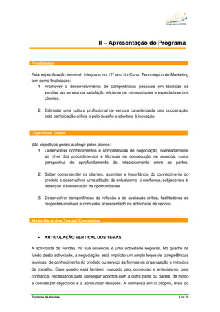 Técnicas de Vendas 4 de 38
II – Apresentação do Programa
Finalidades
Esta especificação terminal, integrada no 12º ano do Curso Tecnológico de Marketing
tem como finalidades:
1. Promover o desenvolvimento de competências pessoais em técnicas de
vendas, ao serviço da satisfação eficiente de necessidades e expectativas dos
clientes.
2. Estimular uma cultura profissional de vendas caracterizada pela cooperação,
pela participação crítica e pelo desafio e abertura à inovação.
Objectivos Gerais
São objectivos gerais a atingir pelos alunos:
1. Desenvolver conhecimentos e competências de negociação, nomeadamente
ao nível dos procedimentos e técnicas de consecução de acordos, numa
perspectiva de aprofundamento do relacionamento entre as partes.
2. Saber compreender os clientes, assimilar a importância do conhecimento do
produto e desenvolver uma atitude de entusiasmo e confiança, subjacentes à
detecção e consecução de oportunidades.
3. Desenvolver competências de reflexão e de avaliação crítica, facilitadoras de
respostas criativas e com valor acrescentado na actividade de vendas.
Visão Geral dos Temas/ Conteúdos
• ARTICULAÇÃO VERTICAL DOS TEMAS
A actividade de vendas, na sua essência, é uma actividade negocial. No quadro de
fundo desta actividade, a negociação, está implícito um amplo leque de competências
técnicas, do conhecimento do produto ou serviço às formas de organização e métodos
de trabalho. Esse quadro está também marcado pela convicção e entusiasmo, pela
confiança, necessários para conseguir acordos com a outra parte ou partes, de modo
a concretizar objectivos e a aprofundar relações. A confiança em si próprio, mais do
 