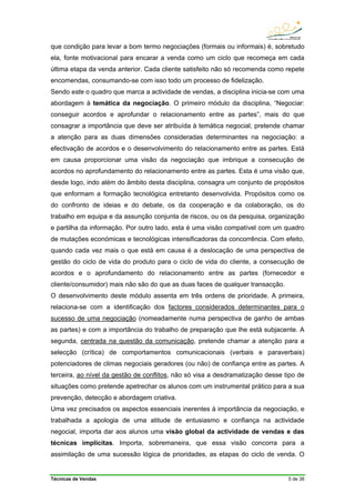Técnicas de Vendas 5 de 38
que condição para levar a bom termo negociações (formais ou informais) é, sobretudo
ela, fonte motivacional para encarar a venda como um ciclo que recomeça em cada
última etapa da venda anterior. Cada cliente satisfeito não só recomenda como repete
encomendas, consumando-se com isso todo um processo de fidelização.
Sendo este o quadro que marca a actividade de vendas, a disciplina inicia-se com uma
abordagem à temática da negociação. O primeiro módulo da disciplina, “Negociar:
conseguir acordos e aprofundar o relacionamento entre as partes”, mais do que
consagrar a importância que deve ser atribuída à temática negocial, pretende chamar
a atenção para as duas dimensões consideradas determinantes na negociação: a
efectivação de acordos e o desenvolvimento do relacionamento entre as partes. Está
em causa proporcionar uma visão da negociação que imbrique a consecução de
acordos no aprofundamento do relacionamento entre as partes. Esta é uma visão que,
desde logo, indo além do âmbito desta disciplina, consagra um conjunto de propósitos
que enformam a formação tecnológica entretanto desenvolvida. Propósitos como os
do confronto de ideias e do debate, os da cooperação e da colaboração, os do
trabalho em equipa e da assunção conjunta de riscos, ou os da pesquisa, organização
e partilha da informação. Por outro lado, esta é uma visão compatível com um quadro
de mutações económicas e tecnológicas intensificadoras da concorrência. Com efeito,
quando cada vez mais o que está em causa é a deslocação de uma perspectiva de
gestão do ciclo de vida do produto para o ciclo de vida do cliente, a consecução de
acordos e o aprofundamento do relacionamento entre as partes (fornecedor e
cliente/consumidor) mais não são do que as duas faces de qualquer transacção.
O desenvolvimento deste módulo assenta em três ordens de prioridade. A primeira,
relaciona-se com a identificação dos factores considerados determinantes para o
sucesso de uma negociação (nomeadamente numa perspectiva de ganho de ambas
as partes) e com a importância do trabalho de preparação que lhe está subjacente. A
segunda, centrada na questão da comunicação, pretende chamar a atenção para a
selecção (crítica) de comportamentos comunicacionais (verbais e paraverbais)
potenciadores de climas negociais geradores (ou não) de confiança entre as partes. A
terceira, ao nível da gestão de conflitos, não só visa a desdramatização desse tipo de
situações como pretende apetrechar os alunos com um instrumental prático para a sua
prevenção, detecção e abordagem criativa.
Uma vez precisados os aspectos essenciais inerentes à importância da negociação, e
trabalhada a apologia de uma atitude de entusiasmo e confiança na actividade
negocial, importa dar aos alunos uma visão global da actividade de vendas e das
técnicas implícitas. Importa, sobremaneira, que essa visão concorra para a
assimilação de uma sucessão lógica de prioridades, as etapas do ciclo de venda. O
 
