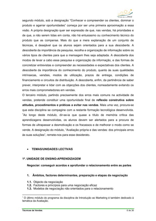 Técnicas de Vendas 6 de 38
segundo módulo, sob a designação “Conhecer e compreender os clientes, dominar o
produto e agarrar oportunidades” começa por ser uma primeira aproximação a essa
visão. A própria designação quer ser expressão de que, nas vendas, há prioridades e
de que, a não serem tidas em conta, não há entusiasmo ou conhecimento técnico do
produto que as compense. Mais do que a mera explanação de um conjunto de
técnicas, é desejável que os alunos sejam orientados para a sua descoberta. A
descoberta da importância da pesquisa, recolha e organização de informação sobre os
vários tipos de clientes para que a mensagem lhes seja adaptada. A descoberta dos
modos de levar a cabo essa pesquisa e organização da informação, e das formas de
concretizar entrevistas e compreender as necessidades e expectativas dos clientes. A
descoberta da importância do conhecimento do produto, quanto às suas qualidades
intrínsecas, versões, modos de utilização, prazos de entrega, condições de
financiamento e circuitos de distribuição. A descoberta, enfim, da pertinência de saber
prever, interpretar e lidar com as objecções dos clientes, nomeadamente evitando os
erros mais comprometedores em vendas.
O terceiro módulo, partindo precisamente dos erros mais comuns na actividade de
vendas, pretende constituir uma oportunidade final de reflexão construtiva sobre
atitudes, procedimentos e práticas a evitar nas vendas. Mais uma vez, procura-se
que esta disciplina se compagine com a restante formação tecnológica desenvolvida.
1
Ao longo deste módulo, dir-se-ia que quase a título de memória crítica das
aprendizagens desenvolvidas, os alunos devem ser alertados para a procura de
formas de ultrapassar a desmotivação e os fracassos e de melhorar o modo como se
vende. A designação do módulo, “Avaliação própria e das vendas: dos principais erros
às suas soluções”, remete-nos para esse desiderato.
• TEMAS/UNIDADES LECTIVAS
1ª. UNIDADE DE ENSINO-APRENDIZAGEM
Negociar: conseguir acordos e aprofundar o relacionamento entre as partes
1. Âmbitos, factores determinantes, preparação e etapas da negociação
1.1. Objecto da negociação
1.2. Factores e princípios para uma negociação eficaz
1.3. Modelos de negociação não orientados para o relacionamento
1
O último módulo do programa da disciplina de Introdução ao Marketing é também dedicado à
temática da Avaliação.
 