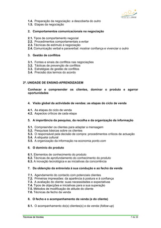 Técnicas de Vendas 7 de 38
1.4. Preparação da negociação: a descoberta do outro
1.5. Etapas da negociação
2. Comportamentos comunicacionais na negociação
2.1. Tipos de comportamento negocial
2.2. Procedimentos comportamentais a evitar
2.3. Técnicas de estímulo à negociação
2.4. Comunicação verbal e paraverbal: mostrar confiança e vivenciar o outro
3. Gestão de conflitos
3.1. Fontes e sinais de conflitos nas negociações
3.2. Tácticas de prevenção de conflitos
3.3. Estratégias de gestão de conflitos
3.4. Precisão dos termos do acordo
2ª. UNIDADE DE ENSINO-APRENDIZAGEM
Conhecer e compreender os clientes, dominar o produto e agarrar
oportunidades
4. Visão global da actividade de vendas: as etapas do ciclo de venda
4.1. As etapas do ciclo de venda
4.2. Aspectos críticos de cada etapa
5. A importância da pesquisa, da recolha e da organização da informação
5.1. Compreender os clientes para adaptar a mensagem
5.2. Pesquisas básicas sobre os clientes
5.3. O responsável pela decisão de compra: procedimentos críticos de actuação
5.4. A etiqueta cultural
5.5. A organização da informação na economia ponto.com
6. O domínio do produto
6.1. Elementos de conhecimento do produto
6.2. Técnicas de aprofundamento do conhecimento do produto
6.3. A inovação tecnológica e as iniciativas da concorrência
7. Da obtenção da entrevista à sua condução e ao fecho da venda
7.1. Agendamento do contacto com potenciais clientes
7.2. Primeiras impressões: da aparência à postura e à confiança
7.3. A avaliação do cliente: suas necessidades e expectativas
7.4. Tipos de objecções e iniciativas para a sua superação
7.5. Métodos de modificação de atitude do cliente
7.6. Técnicas de fecho da venda
8. O fecho e o acompanhamento da venda (e do cliente)
8.1. O acompanhamento do(s) clientes(s) e da venda (follow-up)
 