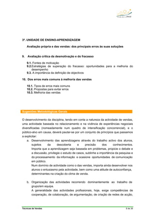 Técnicas de Vendas 8 de 38
3ª. UNIDADE DE ENSINO-APRENDIZAGEM
Avaliação própria e das vendas: dos principais erros às suas soluções
9. Avaliação crítica da desmotivação e do fracasso
9.1. Fontes de motivação
9.2.Estratégias de superação do fracasso: oportunidades para a melhoria do
desempenho
9.3. A importância da definição de objectivos
10. Dos erros mais comuns à melhoria das vendas
10.1. Tipos de erros mais comuns
10.2. Propostas para evitar erros
10.3. Melhoria das vendas
Sugestões Metodológicas Gerais
O desenvolvimento da disciplina, tendo em conta a natureza da actividade de vendas,
uma actividade baseada no relacionamento e na vivência de experiências negociais
diversificadas (nomeadamente num quadro de intensificação concorrencial), e o
público-alvo em causa, deverá pautar-se por um conjunto de princípios que passamos
a explicitar:
a. Desenvolvimento das aprendizagens através do trabalho activo dos alunos,
sujeitos da descoberta e precisão dos conhecimentos.
Importa que a aprendizagem seja baseada em problemas, propicie o debate e
a discussão, privilegie o estudo de casos, sublinhe a importância da pesquisa e
do processamento da informação e ocasione oportunidades de comunicação
em público.
Num domínio de actividade como o das vendas, importa ainda desenvolver nos
alunos o entusiasmo pela actividade, bem como uma atitude de autoconfiança,
determinantes na criação do clima de venda.
b. Organização das actividades recorrendo dominantemente ao trabalho de
grupo/em equipa.
A generalidade das actividades profissionais, hoje, exige competências de
cooperação, de colaboração, de argumentação, de criação de redes de acção,
 