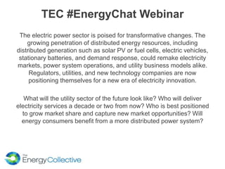 TEC #EnergyChat Webinar
The electric power sector is poised for transformative changes. The
growing penetration of distributed energy resources, including
distributed generation such as solar PV or fuel cells, electric vehicles,
stationary batteries, and demand response, could remake electricity
markets, power system operations, and utility business models alike.
Regulators, utilities, and new technology companies are now
positioning themselves for a new era of electricity innovation.
What will the utility sector of the future look like? Who will deliver
electricity services a decade or two from now? Who is best positioned
to grow market share and capture new market opportunities? Will
energy consumers benefit from a more distributed power system?
 
