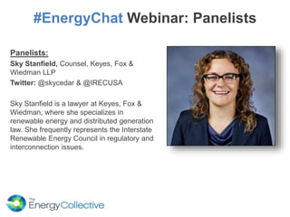 #EnergyChat Webinar: Panelists
Panelists:
Sky Stanfield, Counsel, Keyes, Fox &
Wiedman LLP
Twitter: @skycedar & @IRECUSA
Sky Stanfield is a lawyer at Keyes, Fox &
Wiedman, where she specializes in
renewable energy and distributed generation
law. She frequently represents the Interstate
Renewable Energy Council in regulatory and
interconnection issues.
 