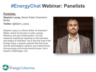 #EnergyChat Webinar: Panelists
Panelists:
Stephen Lacey, Senior Editor Greentech
Media
Twitter: @Stphn_Lacey
Stephen Lacey is a Senior Editor at Greentech
Media, where he focuses on solar, energy
efficiency and grid modernization. He has
extensive experience reporting on the business
and politics of cleantech. He is also the host of the
Energy Gang, a popular podcast that that dives
into the technological, political, and market forces
driving energy and environmental issues. He is
based in Washington, DC.
 