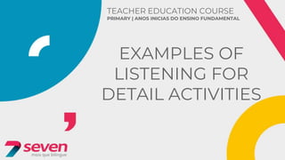 TEACHER EDUCATION COURSE
PRIMARY | ANOS INICIAS DO ENSINO FUNDAMENTAL
EXAMPLES OF
LISTENING FOR
DETAIL ACTIVITIES
 