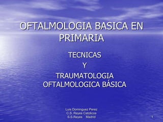 OFTALMOLOGIA BASICA EN
PRIMARIA
TECNICAS
Y
TRAUMATOLOGIA
OFTALMOLOGICA BÁSICA

Luis Dominguez Perez
C.S. Reyes Catolicos
S.S.Reyes Madrid

1

 