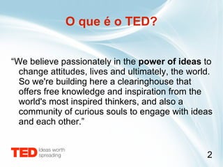 O que é o TED? “ We believe passionately in the  power of ideas  to change attitudes, lives and ultimately, the world. So we're building here a clearinghouse that offers free knowledge and inspiration from the world's most inspired thinkers, and also a community of curious souls to engage with ideas and each other.” 
