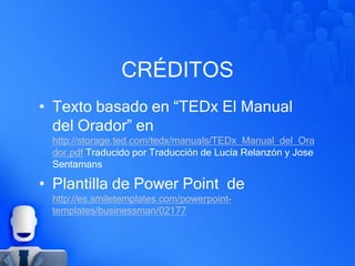 CRÉDITOS
• Texto basado en “TEDx El Manual
del Orador” en
http://storage.ted.com/tedx/manuals/TEDx_Manual_del_Ora
dor.pdf Traducido por Traducción de Lucía Relanzón y Jose
Sentamans
• Plantilla de Power Point de
http://es.smiletemplates.com/powerpoint-
templates/businessman/02177
 