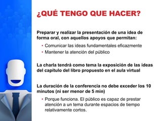 ¿QUÉ TENGO QUE HACER?
Preparar y realizar la presentación de una idea de
forma oral, con aquellos apoyos que permitan:
• Comunicar las ideas fundamentales eficazmente
• Mantener la atención del público
La charla tendrá como tema la exposición de las ideas
del capítulo del libro propuesto en el aula virtual
La duración de la conferencia no debe exceder los 10
minutos (ni ser menor de 5 min)
• Porque funciona. El público es capaz de prestar
atención a un tema durante espacios de tiempo
relativamente cortos.
 