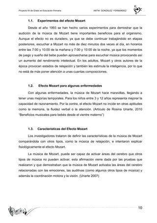 Proyecto fin de Grado en Educación Primaria ANTIA GONZALEZ FERNANDEZ
10
1.1. Experimentos del efecto Mozart
Desde el año 1993 se han hecho varios experimentos para demostrar que la
audición de la música de Mozart tiene importantes beneficios para el organismo.
Aunque el efecto no es duradero, ya que se debe continuar trabajándolo en etapas
posteriores, escuchar a Mozart no más de diez minutos dos veces al día, en horarios
entre las 7:00 y 10:00 de la mañana y 7:00 y 10:00 de la noche, ya que los momentos
de juego y sueño del bebe pueden aprovecharse para escuchar música provocando así
un aumento del rendimiento intelectual. En los adultos, Mozart y otros autores de la
época provocan estados de relajación y también les estimula la inteligencia, por lo que
no está de más poner atención a unas cuantas composiciones.
1.2. Efecto Mozart para algunas enfermedades
Con algunas enfermedades, la música de Mozart hace maravillas, llegando a
tener unas mejorías temporales. Para los niños entre 3 y 12 años representa mejorar la
capacidad de razonamiento. Por la contra, el efecto Mozart no incide en otras aptitudes
como la memoria, la fluidez verbal o la atención. (Artículo de Rosina Uriarte, 2010
“Beneficios musicales para bebés desde el vientre materno”)
1.3. Características del Efecto Mozart
Los investigadores trataron de definir las características de la música de Mozart
comparándola con otros tipos, como la música de relajación, e intentaron explicar
fisiológicamente el efecto Mozart.
La música de Mozart, puede ser capaz de activar áreas del cerebro que otros
tipos de música no pueden activar, esta afirmación viene dada por las pruebas que
realizaron y que demostraban que la música de Mozart activaba las áreas del cerebro
relacionadas con las emociones, las auditivas (como algunos otros tipos de música) y
además la coordinación motora y la visión. (Uriarte 2007)
 