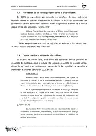 Proyecto fin de Grado en Educación Primaria ANTIA GONZALEZ FERNANDEZ
11
1.4. Resultados de las investigaciones sobre el efecto Mozart
En EEUU se expandieron por completo los beneficios de estas audiciones
llegando incluso los políticos a contemplar la compra de CD’s de Mozart para las
guarderías y centros educativos, se llegó a hacer obligatoria la audición de la música
clásica en los más pequeños. (Uriarte, 2007)
Nota de Rosina Uriarte: los expertos en el "Efecto Mozart", tras haber
realizado diversos estudios y pruebas con niños y jóvenes, se muestran de
acuerdo en afirmar que es la sonata para dos pianos K448 de W. A. Mozart la
pieza ideal para el aprovechamiento de dicho efecto.
*En el webgrafía recomendada se adjuntan los enlaces a las páginas web
dónde se pueden escuchar estas audiciones.
1.5. Consecuencias positivas del efecto Mozart
La música de Mozart tiene, entre otros, los siguientes efectos positivos: el
desarrollo de habilidades para la lectura y la escritura, desarrollo del lenguaje verbal,
desarrollo de habilidades matemáticas, desarrollo de la capacidad de recordar y
memorizar. (Schwarz y Schweppe, 2000. P. 58):
El Efecto Mozart
El llamado efecto Mozart es un interesante fenómeno que expone los
efectos de la música a la luz de una nueva perspectiva. El concepto tiene su
origen en los estudios que, a principios de la década de 1990, la doctora
Frances H. Neurobiología de Aprendizaje y Memoria de Irvine (California).
En el experimento participaron 36 estudiantes de psicología. Después
de que escucharan la “Sonata en re mayor para dos pianos” de Mozart
(también conocida como KV 448) durante diez minutos, las puntuaciones de
sus test de inteligencia espacial aumentaban alrededor de nueve puntos
(aunque los resultados duraban poco tiempo).
(Uriarte, 2007):
La música de Mozart tiene, entre otros, los siguientes efectos positivos:
el desarrollo de habilidades para la lectura y la escritura, desarrollo del lenguaje
verbal, desarrollo de habilidades matemáticas, desarrollo de la capacidad de
recordar y memorizar.
 