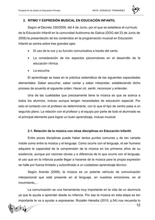 Proyecto fin de Grado en Educación Primaria ANTIA GONZALEZ FERNANDEZ
12
2. RITMO Y EXPRESIÓN MUSICAL EN EDUCACIÓN INFANTIL
Según el Decreto 330/2009, del 4 de Junio, por el que se establece el currículo
de la Educación Infantil en la comunidad Autónoma de Galicia (DOG del 23 de Junio de
2009) la presentación de los contenidos en la programación musical en Educación
Infantil se centra sobre tres grandes ejes:
• El uso de la voz y su función comunicativa a través del canto.
• La consideración de los aspectos psicomotores en el desarrollo de la
educación rítmica.
• La escucha.
El aprendizaje se basa en la práctica sistemática de las siguientes capacidades
elementales: Saber escuchar, saber cantar y saber interpretar, estableciendo dicho
proceso de acuerdo al siguiente orden: Hacer oír, sentir, reconocer y entender.
Una de las cualidades que precisamente tiene la música es que se acerca a
todos los alumnos, incluso aunque tengan necesidades de educación especial. Por
esto el contacto con el profesor es determinante, con lo que el tipo de centro pasa a un
segundo plano. La relación con el profesor y el equipo por parte de todo el alumnado es
el principal elemento para lograr un buen aprendizaje, incluso musical.
2.1. Relación de la música con otras disciplinas en Educación Infantil.
Entre pocas disciplinas puede haber tantos puntos comunes y de tan variada
índole como entre la música y el lenguaje. Como ocurre con el lenguaje, el ser humano
adquiere la capacidad de la comprensión de la música en los primeros años de su
existencia, aunque por razones obvias y a diferencia de lo que ocurre con el lenguaje,
el uso que en la infancia puede llegar a hacerse de la música para la propia expresión
se halle por fuerza limitado y subordinado a un cuidadoso aprendizaje técnico.
Según Aranda (2008), la música es un potente vehículo de comunicación
interpersonal que está presente en el lenguaje, en nuestras emociones, en el
movimiento,…
La comunicación es una herramienta muy importante en la vida de un alumno/a
ya que le ayuda a aprender desde su infancia. Por eso la música en esta etapa es tan
importante le va a ayudar a expresarse. Rozalén Heredia (2010, p.54) nos recuerda lo
 