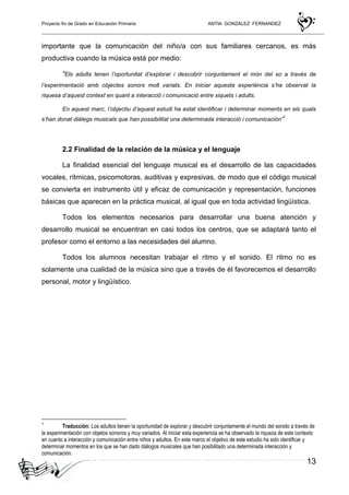 Proyecto fin de Grado en Educación Primaria ANTIA GONZALEZ FERNANDEZ
13
importante que la comunicación del niño/a con sus familiares cercanos, es más
productiva cuando la música está por medio:
“Els adults tenen l’oportunitat d’explorar i descobrir conjuntament el món del so a través de
l’experimentació amb objectes sonors molt variats. En iniciar aquesta experiència s’ha observat la
riquesa d’aquest context en quant a interacció i comunicació entre xiquets i adults.
En aquest marc, l’objectiu d’aquest estudi ha estat identificar i determinar moments en els quals
s’han donat diàlegs musicals que han possibilitat una determinada interacció i comunicación”
1
2.2 Finalidad de la relación de la música y el lenguaje
La finalidad esencial del lenguaje musical es el desarrollo de las capacidades
vocales, rítmicas, psicomotoras, auditivas y expresivas, de modo que el código musical
se convierta en instrumento útil y eficaz de comunicación y representación, funciones
básicas que aparecen en la práctica musical, al igual que en toda actividad lingüística.
Todos los elementos necesarios para desarrollar una buena atención y
desarrollo musical se encuentran en casi todos los centros, que se adaptará tanto el
profesor como el entorno a las necesidades del alumno.
Todos los alumnos necesitan trabajar el ritmo y el sonido. El ritmo no es
solamente una cualidad de la música sino que a través de él favorecemos el desarrollo
personal, motor y lingüístico.
1
Traducción: Los adultos tienen la oportunidad de explorar y descubrir conjuntamente el mundo del sonido a través de
la experimentación con objetos sonoros y muy variados. Al iniciar esta experiencia se ha observado la riqueza de este contexto
en cuanto a interacción y comunicación entre niños y adultos. En este marco el objetivo de este estudio ha sido identificar y
determinar momentos en los que se han dado diálogos musicales que han posibilitado una determinada interacción y
comunicación.
 