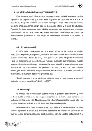 Proyecto fin de Grado en Educación Primaria ANTIA GONZALEZ FERNANDEZ
14
3. LA ASIGNATURA DE MUSICA Y MOVIMIENTO
Esta disciplina entró a formar parte de los programas de las Escuelas de música,
siguiendo las disposiciones que sobre esta asignatura se publicaron en el B.O.E. nº
202 del 22 de agosto de 1992. Esta materia va dirigida a los niños entre los cuatro y
los ocho años, abarcando así 2º ciclo de Educación Infantil y 1º ciclo de Educación
Primaria. No debe sobrepasar estas edades, ya que con esta asignatura se pretenden
desarrollar todas las capacidades expresivas, musicales, intelectuales y motrices que
posteriormente permitirán al niño elegir un instrumento, dedicarse a la danza, al
teatro,…
3.1 ¿En qué consiste?
El niño debe impregnarse de la materia prima de la música, el sonido:
descubrirlo, explorarlo, manipularlo, conocerlo e incluso crearlo. Sentir la música en su
cuerpo, expresarse a través de ella y hacer que sea una parte integrante de sí mismo.
Para ello recurriremos a todo el material y vías de expresión que tengamos a nuestro
alcance, desde los sonidos que nos rodean, la danza infantil, el gesto, el cuerpo como
instrumento, los instrumentos de pequeña percusión y los que ellos mismos
construyan, la voz con todas sus posibilidades, las imágenes, la plástica y el color, el
movimiento, la invención de nuevos grafismos, etc.
“Sentir, expresar y crear serán las palabras clave en esta materia y para ello
todos los recursos son válidos”. (Huidobro 2005)
3.2 Metodología
El método será lo más lúdico posible porque el juego en estas edades y sobre
todo en cuatro y cinco años, es una parte integrante de sí mismos que transciende a
todos los niveles de su vida. No mantengamos a los niños apresados en una silla y un
pupitre, liberémoslos de ellos y utilicemos y exploremos el espacio.
Plantearemos la clase como un puro juego, porque a través de éste los niños
crecen, aprenden a utilizar sus músculos, desarrollan el sentido del dominio de su
cuerpo, lo que será imprescindible posteriormente, para la práctica instrumental. Y a
 