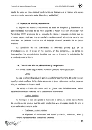 Proyecto fin de Grado en Educación Primaria ANTIA GONZALEZ FERNANDEZ
15
través del juego los niños descubren el mundo, se descubren a sí mismos y lo que es
más importante, van madurando. (Huidobro y Velilla 2005)
3.3. Objetivo de Música y Movimiento
El objetivo de música y movimiento se basa en despertar y desarrollar las
potencialidades musicales de los niños jugando a “hacer cosas con el cuerpo”. Puri
Fernández (2009) profesora de la escuela de música y orquesta destaca que los
primeros juegos musicales buscan que la formación musical, a través de experiencias
musicales, les permita conectar con el lenguaje musical partiendo de su propia
realidad.
La aplicación de sus actividades es inmediata puesto que en las
dramatizaciones, en el juego en los cuentos, en las canciones,… es donde se
desenvuelven los conocimientos iniciales que van a favorecer la adquisición del
aprendizaje musical futuro.
3.4. Temática de Música y Movimiento y sus porqués
Los temas a tratar según Helena Huidobro y Natalia Velilla (2005) son:
- La voz
La voz es el sonido producido por el aparato fonador humano. El canto tiene un
papel principal en el arte de la música ya que es el único instrumento musical capaz de
integrar palabras a la línea musical.
Se trabaja a través de cantar tanto en grupo como individualmente, recitar,
escenificar cuentos e historias, ver la voz como un instrumento,
- Fuentes sonoras
El medio por el cual se expresa la música es el sonido. El sonido es una fuente
de energía que se produce cuando algún objeto vibra y se propaga a través del aire, el
agua o el suelo como una onda.
- Grafías no convencionales
Se expresan las cualidades del sonido (duración, intensidad, altura y
timbre) representándolo con colores y formas.
 