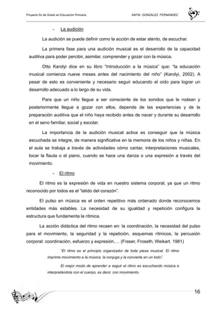 Proyecto fin de Grado en Educación Primaria ANTIA GONZALEZ FERNANDEZ
16
- La audición
La audición se puede definir como la acción de estar atento, de escuchar.
La primera fase para una audición musical es el desarrollo de la capacidad
auditiva para poder percibir, asimilar, comprender y gozar con la música.
Otto Karolyi dice en su libro “Introducción a la música” que: “la educación
musical comienza nueve meses antes del nacimiento del niño” (Karolyi, 2002). A
pesar de esto es conveniente y necesario seguir educando el oído para lograr un
desarrollo adecuado a lo largo de su vida.
Para que un niño llegue a ser consciente de los sonidos que le rodean y
posteriormente llegue a gozar con ellos, depende de las experiencias y de la
preparación auditiva que el niño haya recibido antes de nacer y durante su desarrollo
en el seno familiar, social y escolar.
La importancia de la audición musical activa es conseguir que la música
escuchada se integre, de manera significativa en la memoria de los niños y niñas. En
el aula se trabaja a través de actividades cómo cantar, interpretaciones musicales,
tocar la flauta o el piano, cuando se hace una danza o una expresión a través del
movimiento.
- El ritmo
El ritmo es la expresión de vida en nuestro sistema corporal, ya que un ritmo
reconocido por todos es el “latido del corazón”.
El pulso en música es el orden repetitivo más ordenado donde reconocemos
entidades más estables. La necesidad de su igualdad y repetición configura la
estructura que fundamenta la rítmica.
La acción didáctica del ritmo recaen en: la coordinación, la necesidad del pulso
para el movimiento, la seguridad y la repetición, esquemas rítmicos, la percusión
corporal: coordinación, esfuerzo y expresión,… (Fraser, Froseth, Weikart. 1981)
“El ritmo es el principio organizador de toda pieza musical. El ritmo
imprime movimiento a la música, la conjuga y la convierte en un todo”.
El mejor modo de aprender a seguir el ritmo es escuchando música e
interpretándola con el cuerpo, es decir, con movimiento.
 