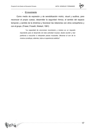 Proyecto fin de Grado en Educación Primaria ANTIA GONZALEZ FERNANDEZ
17
- El movimiento
Como medio de expresión y de sensibilización motriz, visual y auditiva, para
reconocer el propio cuerpo, desarrollar la seguridad rítmica, el sentido del espacio
temporal, y sentido de la dinámica y favorecer las relaciones con otros compañeros y
con el grupo. (Fraser, Froseth, Weikart. 1981)
“La capacidad de sincronizar movimiento y música es un requisito
importante para el desarrollo de toda actividad musical, desde escribir y leer
partituras a escuchar e interpretar piezas musicales. Moverse al son de la
música constituye, además, toda un experiencia estética”.
 