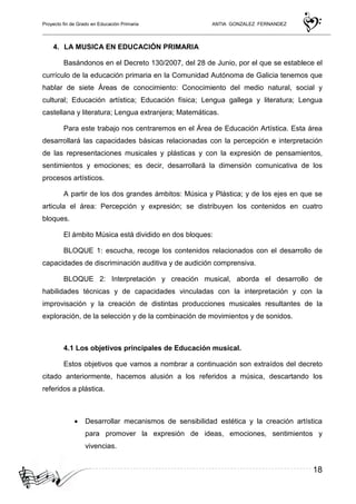 Proyecto fin de Grado en Educación Primaria ANTIA GONZALEZ FERNANDEZ
18
4. LA MUSICA EN EDUCACIÓN PRIMARIA
Basándonos en el Decreto 130/2007, del 28 de Junio, por el que se establece el
currículo de la educación primaria en la Comunidad Autónoma de Galicia tenemos que
hablar de siete Áreas de conocimiento: Conocimiento del medio natural, social y
cultural; Educación artística; Educación física; Lengua gallega y literatura; Lengua
castellana y literatura; Lengua extranjera; Matemáticas.
Para este trabajo nos centraremos en el Área de Educación Artística. Esta área
desarrollará las capacidades básicas relacionadas con la percepción e interpretación
de las representaciones musicales y plásticas y con la expresión de pensamientos,
sentimientos y emociones; es decir, desarrollará la dimensión comunicativa de los
procesos artísticos.
A partir de los dos grandes ámbitos: Música y Plástica; y de los ejes en que se
articula el área: Percepción y expresión; se distribuyen los contenidos en cuatro
bloques.
El ámbito Música está dividido en dos bloques:
BLOQUE 1: escucha, recoge los contenidos relacionados con el desarrollo de
capacidades de discriminación auditiva y de audición comprensiva.
BLOQUE 2: Interpretación y creación musical, aborda el desarrollo de
habilidades técnicas y de capacidades vinculadas con la interpretación y con la
improvisación y la creación de distintas producciones musicales resultantes de la
exploración, de la selección y de la combinación de movimientos y de sonidos.
4.1 Los objetivos principales de Educación musical.
Estos objetivos que vamos a nombrar a continuación son extraídos del decreto
citado anteriormente, hacemos alusión a los referidos a música, descartando los
referidos a plástica.
• Desarrollar mecanismos de sensibilidad estética y la creación artística
para promover la expresión de ideas, emociones, sentimientos y
vivencias.
 