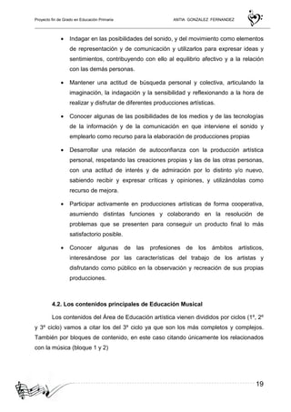Proyecto fin de Grado en Educación Primaria ANTIA GONZALEZ FERNANDEZ
19
• Indagar en las posibilidades del sonido, y del movimiento como elementos
de representación y de comunicación y utilizarlos para expresar ideas y
sentimientos, contribuyendo con ello al equilibrio afectivo y a la relación
con las demás personas.
• Mantener una actitud de búsqueda personal y colectiva, articulando la
imaginación, la indagación y la sensibilidad y reflexionando a la hora de
realizar y disfrutar de diferentes producciones artísticas.
• Conocer algunas de las posibilidades de los medios y de las tecnologías
de la información y de la comunicación en que interviene el sonido y
emplearlo como recurso para la elaboración de producciones propias
• Desarrollar una relación de autoconfianza con la producción artística
personal, respetando las creaciones propias y las de las otras personas,
con una actitud de interés y de admiración por lo distinto y/o nuevo,
sabiendo recibir y expresar críticas y opiniones, y utilizándolas como
recurso de mejora.
• Participar activamente en producciones artísticas de forma cooperativa,
asumiendo distintas funciones y colaborando en la resolución de
problemas que se presenten para conseguir un producto final lo más
satisfactorio posible.
• Conocer algunas de las profesiones de los ámbitos artísticos,
interesándose por las características del trabajo de los artistas y
disfrutando como público en la observación y recreación de sus propias
producciones.
4.2. Los contenidos principales de Educación Musical
Los contenidos del Área de Educación artística vienen divididos por ciclos (1º, 2º
y 3º ciclo) vamos a citar los del 3º ciclo ya que son los más completos y complejos.
También por bloques de contenido, en este caso citando únicamente los relacionados
con la música (bloque 1 y 2)
 