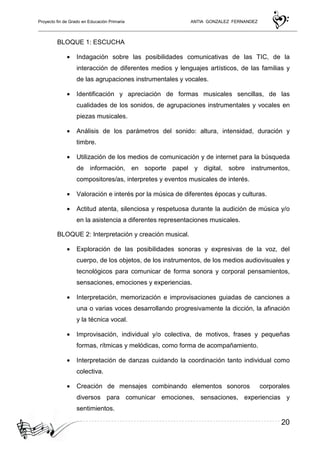 Proyecto fin de Grado en Educación Primaria ANTIA GONZALEZ FERNANDEZ
20
BLOQUE 1: ESCUCHA
• Indagación sobre las posibilidades comunicativas de las TIC, de la
interacción de diferentes medios y lenguajes artísticos, de las familias y
de las agrupaciones instrumentales y vocales.
• Identificación y apreciación de formas musicales sencillas, de las
cualidades de los sonidos, de agrupaciones instrumentales y vocales en
piezas musicales.
• Análisis de los parámetros del sonido: altura, intensidad, duración y
timbre.
• Utilización de los medios de comunicación y de internet para la búsqueda
de información, en soporte papel y digital, sobre instrumentos,
compositores/as, interpretes y eventos musicales de interés.
• Valoración e interés por la música de diferentes épocas y culturas.
• Actitud atenta, silenciosa y respetuosa durante la audición de música y/o
en la asistencia a diferentes representaciones musicales.
BLOQUE 2: Interpretación y creación musical.
• Exploración de las posibilidades sonoras y expresivas de la voz, del
cuerpo, de los objetos, de los instrumentos, de los medios audiovisuales y
tecnológicos para comunicar de forma sonora y corporal pensamientos,
sensaciones, emociones y experiencias.
• Interpretación, memorización e improvisaciones guiadas de canciones a
una o varias voces desarrollando progresivamente la dicción, la afinación
y la técnica vocal.
• Improvisación, individual y/o colectiva, de motivos, frases y pequeñas
formas, rítmicas y melódicas, como forma de acompañamiento.
• Interpretación de danzas cuidando la coordinación tanto individual como
colectiva.
• Creación de mensajes combinando elementos sonoros corporales
diversos para comunicar emociones, sensaciones, experiencias y
sentimientos.
 