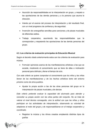 Proyecto fin de Grado en Educación Primaria ANTIA GONZALEZ FERNANDEZ
21
• Asunción de responsabilidades en la interpretación en grupo, y respeto a
las aportaciones de las demás personas y a la persona que asuma la
dirección.
• Interés por el avance del proceso de interpretación y del resultado final,
con un nivel progresivo de confianza y de seguridad.
• Invención de coreografías sencillas para canciones y de piezas musicales
de diferentes estilos.
• Trabajo cooperativo, asumiendo las responsabilidades que le
correspondan y respetando las aportaciones de las demás personas del
grupo.
4.3. Los criterios de evaluación principales de Educación Musical
Según el decreto citado anteriormente estos son los criterios de evaluación para
música.
• Formular opiniones acerca de las manifestaciones artísticas a las que se
accede, mostrando el conocimiento que se tiene de ellas e inclinación
personal para disfrutar y llenar el tiempo de ocio.
Con este criterio se quiere comprobar el conocimiento que los niños y las niñas
tienen de las manifestaciones y de los hechos artísticos tanto del entorno
próximo como de otros pueblos.
• Ajustar la propia acción a las de las otras personas del grupo en la
interpretación de piezas musicales y de danzas
Este criterio pretende evaluar la capacidad del alumnado para atender y
concertar su propia acción con las otras partes del conjunto. No se trata de
valorar el nivel técnico conseguido, sino la actitud con que las niñas y niños
participan en las actividades de interpretación, observando su voluntad de
adaptarse al resto del grupo y de responsabilizarse en el trabajo cooperativo y
coordinado.
• Registrar la música y los ritmos creados empleando distintos tipos de
grafías
 