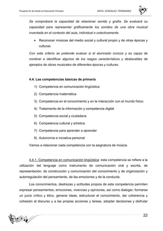 Proyecto fin de Grado en Educación Primaria ANTIA GONZALEZ FERNANDEZ
22
Se comprobará la capacidad de relacionar sonido y grafía. Se evaluará su
capacidad para representar gráficamente los sonidos de una obra musical
inventada en el contexto del aula, individual o colectivamente.
• Reconocer músicas del medio social y cultural propio y de otras épocas y
culturas
Con este criterio se pretende evaluar si el alumnado conoce y es capaz de
nombrar e identificar algunos de los rasgos característicos y destacables de
ejemplos de obras musicales de diferentes épocas y culturas.
4.4. Las competencias básicas de primaria
1) Competencia en comunicación lingüística
2) Competencia matemática
3) Competencia en el conocimiento y en la interacción con el mundo físico
4) Tratamiento de la información y competencia digital
5) Competencia social y ciudadana
6) Competencia cultural y artística
7) Competencia para aprender a aprender
8) Autonomía e iniciativa personal
Vamos a relacionar cada competencia con la asignatura de música.
4.4.1. Competencia en comunicación lingüística: esta competencia se refiere a la
utilización del lenguaje como instrumento de comunicación oral y escrita, de
representación, de construcción y comunicación del conocimiento y de organización y
autorregulación del pensamiento, de las emociones y de la conducta.
Los conocimientos, destrezas y actitudes propios de esta competencia permiten
expresar pensamientos, emociones, vivencias y opiniones, así como dialogar, formarse
un juicio crítico y ético, generar ideas, estructurar el conocimiento, dar coherencia y
cohesión al discurso y a las propias acciones y tareas, adoptar decisiones y disfrutar
 