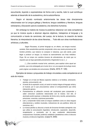 Proyecto fin de Grado en Educación Primaria ANTIA GONZALEZ FERNANDEZ
23
escuchando, leyendo o expresándose de forma oral y escrita, todo lo cual contribuye
además al desarrollo de la autoestima y de la autoconfianza.
Según el decreto nombrado anteriormente las áreas más directamente
relacionadas son la Lengua gallega y literatura, lengua castellana y literatura, lenguas
extranjeras y Educación para la ciudadanía y los derechos humanos.
Sin embargo la materia de música la podemos relacionar con esta competencia
ya que la música ayuda a alcanzar algunos objetivos, trabajamos el lenguaje y la
comunicación a través de canciones, del cuerpo, de la lectura, la creación de textos
literarios, la interpretación de las obras literarias,… Todo ello son otras manifestaciones
artísticas y culturales.
Según Rousseau, el primer lenguaje es, en efecto, una lengua musical,
cantada. Esta característica permite comprender cómo esa mente prerracional del
hombre primitivo, que todavía no compara ni relaciona, que sólo siente, pudo
llegar a producir un lengua. La música es esencialmente una línea melódica.
Fluye. No se rompe con cambios bruscos de articulaciones, de modo que no
requiere que se haya aprendido previamente a fragmentar la voz. […]
[…] Esa condición musical sirve, asimismo, para explicar cómo aquel ser
primitivo, que vivía embargado por el amor de sí, en una especie de burbuja moral,
pudo originar una tentativa de comunicarse. (Iriarte, 2010. P. 129)
Ejemplos de tareas o propuestas de trabajo vinculadas a esta competencia en el
aula de música:
• Trabajar en el Aula de Música aspectos relativos a la fonética, entonación,
acentos, pronunciación, etc.
• A través de la expresión vocal y el canto la música integra el lenguaje verbal y
el musical, por lo que procuraremos valorar el enriquecimiento que dicha
interacción genera.
• Fomentaremos la utilización correcta del vocabulario para comprender y
saber comunicar cuestiones relacionadas con la música. Con ello, el
alumnado podrá expresar e interpretar de forma oral y escrita, pensamientos,
emociones, vivencias y opiniones personales.
• Leer y comprender textos tanto en lengua castellana como en otras lenguas
(descripciones y análisis musicales, indicaciones de una partitura, letras de
canciones, etc.)
• La música plantea su discurso a través de funciones formales semejante a las
que utiliza la comunicación lingüística: introducción, exposición, desarrollo,
recapitulación y conclusión, por lo que, analizando determinadas
composiciones musicales podemos establecer paralelismos entre el discurso
musical y el discurso lingüístico. (López N. 2008)
 