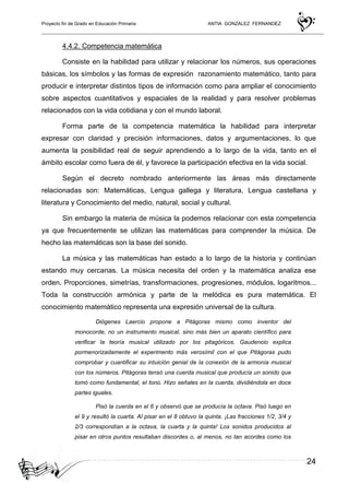 Proyecto fin de Grado en Educación Primaria ANTIA GONZALEZ FERNANDEZ
24
4.4.2. Competencia matemática
Consiste en la habilidad para utilizar y relacionar los números, sus operaciones
básicas, los símbolos y las formas de expresión razonamiento matemático, tanto para
producir e interpretar distintos tipos de información como para ampliar el conocimiento
sobre aspectos cuantitativos y espaciales de la realidad y para resolver problemas
relacionados con la vida cotidiana y con el mundo laboral.
Forma parte de la competencia matemática la habilidad para interpretar
expresar con claridad y precisión informaciones, datos y argumentaciones, lo que
aumenta la posibilidad real de seguir aprendiendo a lo largo de la vida, tanto en el
ámbito escolar como fuera de él, y favorece la participación efectiva en la vida social.
Según el decreto nombrado anteriormente las áreas más directamente
relacionadas son: Matemáticas, Lengua gallega y literatura, Lengua castellana y
literatura y Conocimiento del medio, natural, social y cultural.
Sin embargo la materia de música la podemos relacionar con esta competencia
ya que frecuentemente se utilizan las matemáticas para comprender la música. De
hecho las matemáticas son la base del sonido.
La música y las matemáticas han estado a lo largo de la historia y continúan
estando muy cercanas. La música necesita del orden y la matemática analiza ese
orden. Proporciones, simetrías, transformaciones, progresiones, módulos, logaritmos...
Toda la construcción armónica y parte de la melódica es pura matemática. El
conocimiento matemático representa una expresión universal de la cultura.
Diógenes Laercio propone a Pitágoras mismo como inventor del
monocorde, no un instrumento musical, sino más bien un aparato científico para
verificar la teoría musical utilizado por los pitagóricos. Gaudencio explica
pormenorizadamente el experimento más verosímil con el que Pitágoras pudo
comprobar y cuantificar su intuición genial de la conexión de la armonía musical
con los números. Pitágoras tensó una cuerda musical que producía un sonido que
tomó como fundamental, el tono. Hizo señales en la cuerda, dividiéndola en doce
partes iguales.
Pisó la cuerda en el 6 y observó que se producía la octava. Pisó luego en
el 9 y resultó la cuarta. Al pisar en el 8 obtuvo la quinta. ¡Las fracciones 1/2, 3/4 y
2/3 correspondían a la octava, la cuarta y la quinta! Los sonidos producidos al
pisar en otros puntos resultaban discordes o, al menos, no tan acordes como los
 