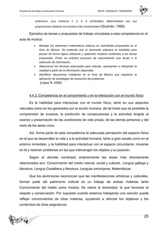 Proyecto fin de Grado en Educación Primaria ANTIA GONZALEZ FERNANDEZ
25
anteriores. ¡Los números 1, 2, 3, 4, laTetraktys, determinaban con sus
proporciones relativas los sonidos más consonantes! (Guzmán, 1999)
Ejemplos de tareas o propuestas de trabajo vinculadas a esta competencia en el
aula de música:
• Manejar los elementos matemáticos básicos en actividades propuestas en el
Aula de Música. Se pretende que el alumnado adquiera la habilidad para
pensar de forma lógica utilizando y aplicando modelos existentes a las tareas
propuestas. Poner en práctica procesos de razonamiento que llevan a la
obtención de información.
• Seleccionar las técnicas adecuadas para calcular, representar e interpretar la
realidad a partir de la información disponible.
• Identificar situaciones cotidianas en el Aula de Música que requieran la
aplicación de estrategias de resolución de problemas.
(López N. 2008)
4.4.3. Competencia en el conocimiento y en la interacción con el mundo físico
Es la habilidad para interactuar con el mundo físico, tanto en sus aspectos
naturales como en los generados por la acción humana, de tal modo que se posibilite la
comprensión de sucesos, la predicción de consecuencias y la actividad dirigida al
avance y preservación de las condiciones de vida propia, de las demás personas y del
resto de los seres vivos.
Así, forma parte de esta competencia la adecuada percepción del espacio físico
en el que se desarrollan la vida y a la actividad humana, tanto a gran escala como en el
entorno inmediato, y la habilidad para interactuar con el espacio circundante: moverse
en él y resolver problemas en los que intervengan los objetos y su posición.
Según el decreto nombrado anteriormente las áreas más directamente
relacionadas son: Conocimiento del medio natural, social y cultural., Lengua gallega y
literatura, Lengua Castellana y literatura, Lenguas extranjeras, Matemáticas.
Que los alumnos/as reconozcan que las manifestaciones artísticas y culturales,
forman parte del patrimonio cultural es un trabajo de ambas materias tanto
Conocimiento del medio como música. Se valora la diversidad, lo que favorece el
respeto y conservación. Por supuesto cuando estamos trabajando una canción puede
reflejar conocimientos de otras materias, ayudando a reforzar los objetivos y los
contenidos de otras asignaturas.
 