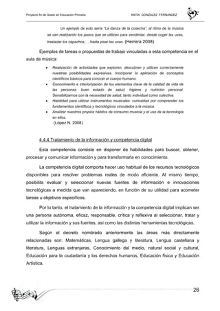 Proyecto fin de Grado en Educación Primaria ANTIA GONZALEZ FERNANDEZ
26
Un ejemplo de esto sería “La danza de la cosecha”, al ritmo de la música
se van realizando los pasos que se utilizan para vendimiar, desde coger las uvas,
trasladar los capachos,… hasta pisar las uvas. (Herrera 2008)
Ejemplos de tareas o propuestas de trabajo vinculadas a esta competencia en el
aula de música:
• Realización de actividades que exploren, descubran y utilicen correctamente
nuestras posibilidades expresivas. Incorporar la aplicación de conceptos
científicos básicos para conocer el cuerpo humano.
• Conocimiento e interiorización de los elementos clave de la calidad de vida de
las personas: buen estado de salud, higiene y nutrición personal.
Sensibilizarnos con la necesidad de salud, tanto individual como colectiva.
• Habilidad para utilizar instrumentos musicales: curiosidad por comprender los
fundamentos científicos y tecnológicos vinculados a la música.
• Analizar nuestros propios hábitos de consumo musical y el uso de la tecnología
en ellos.
(López N. 2008)
4.4.4 Tratamiento de la información y competencia digital
Esta competencia consiste en disponer de habilidades para buscar, obtener,
procesar y comunicar información y para transformarla en conocimiento.
La competencia digital comporta hacer uso habitual de los recursos tecnológicos
disponibles para resolver problemas reales de modo eficiente. Al mismo tiempo,
posibilita evaluar y seleccionar nuevas fuentes de información e innovaciones
tecnológicas a medida que van apareciendo, en función de su utilidad para acometer
tareas u objetivos específicos.
Por lo tanto, el tratamiento de la información y la competencia digital implican ser
una persona autónoma, eficaz, responsable, crítica y reflexiva al seleccionar, tratar y
utilizar la información y sus fuentes, así como las distintas herramientas tecnológicas.
Según el decreto nombrado anteriormente las áreas más directamente
relacionadas son: Matemáticas, Lengua gallega y literatura, Lengua castellana y
literatura, Lenguas extranjeras, Conocimiento del medio, natural social y cultural,
Educación para la ciudadanía y los derechos humanos, Educación física y Educación
Artística.
 