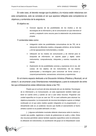 Proyecto fin de Grado en Educación Primaria ANTIA GONZALEZ FERNANDEZ
27
En este caso, el decreto recoge que la plástica y la música están relacionas con
esta competencia, esto se constata al ver que aparece reflejada esta competencia en
objetivos y contenidos de la asignatura.
El objetivo es:
• Conocer algunas de las posibilidades de los medios y de las
tecnologías de la información y de la comunicación en que interviene el
sonido y emplearlo como recurso para la elaboración de producciones
propias
Y contenidos tales como:
• Indagación sobre las posibilidades comunicativas de las TIC, de la
interacción de diferentes medios y lenguajes artísticos, de las familias
y de las agrupaciones instrumentales y vocales.
• Utilización de los medios de comunicación y de internet para la
búsqueda de información, en soporte papel y digital, sobre
instrumentos, compositores/as, interpretes y eventos musicales de
interés.
• Exploración de las posibilidades sonoras y expresivas de la voz, del
cuerpo, de los objetos, de los instrumentos, de los medios
audiovisuales y tecnológicos para comunicar de forma sonora y
corporal pensamientos, sensaciones, emociones y experiencias.
En el mismo espacio dedicado a la Educación Artística (Plástica y Musical), en el
anexo II, se enumeran unas Orientaciones metodológicas y para la evaluación de entre
las que entresacamos estas referencias claras a las TIC:
Puesto que el currículo del área demanda del uso de distintas Tecnologías
de la Información y la Comunicación, en esta organización también habrá que
tener en cuenta cómo y cuándo se van a usar estos recursos. Programar una
unidad específica en la que se usen las TIC no será suficiente para alcanzar los
objetivos propuestos. La incorporación de recursos tecnológicos supone un trabajo
continuado en el que estos medios queden integrados en la programación. […]
Actualmente este es un poderoso recurso que facilita el acercamiento al hecho
artístico cuando no es posible disfrutarlo «in situ».
[…] algunas actividades musicales deberán observarse sobre la marcha o,
cuando sea posible, registrarse a través de grabaciones en audio y vídeo. Estos
dos recursos permitirán valorar también aspectos específicos como la entonación,
la utilización de instrumentos, la coordinación del grupo en la interpretación vocal,
 