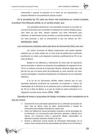 Proyecto fin de Grado en Educación Primaria ANTIA GONZALEZ FERNANDEZ
28
instrumental o corporal, la actuación en el marco de una improvisación o el
producto obtenido en una actividad de creación musical.
En la actualidad las TIC cada vez tienen más importancia en nuestra sociedad,
el profesor Pere Marqués señala, en un sentido amplio, que:
“sus principales aportaciones a las actividades humanas se concretan en
una serie de funciones que nos facilitan la realización de nuestros trabajos porque,
sean éstos los que sean, siempre requieren una cierta información para
realizarlos, un determinado proceso de datos y a menudo también la comunicación
con otras personas; y esto es precisamente lo que nos ofrecen las TIC”.
(MARQUÉS. 2000)
Las conclusiones extraídas sobre este tema de Gumersindo Díaz Lara son:
Los nuevos Currículos de Música proporcionan unas pautas bastante
explícitas que, sin duda, pueden ser un buen punto de partida para la pertinente
planiﬁcación con vistas a una integración coherente y justiﬁcada de las TIC en las
aulas de Música.
Basado en las reﬂexiones y valoraciones de varios años de experiencia
hemos enunciado un abanico no exhaustivo de posibilidades de integración de las
TIC en el contexto curricular de la Educación Musical, intentando llegar algo más
allá del uso que una buena parte del profesorado ya viene haciendo con estos
recursos tecnológicos, orientado principalmente a la elaboración de sus materiales
didácticos.
A la luz de los documentos oﬁciales citados creemos que es muy
importante plantearse seriamente los contenidos, los propósitos e, incluso, las
metodologías de la formación de los profesores para la utilización pedagógica de
las TIC en el Área de Música, si es que de verdad se quiere profundizar en la
integración curricular de las mismas. (Díaz, 1996)
Ejemplos de tareas o propuestas de trabajo vinculadas a esta competencia en el
aula de música:
• Comprensión de las principales aplicaciones de un ordenador (procesador de
texto, hoja de cálculo, base de datos, almacenamiento y manejo de
información) para trabajar contenidos de nuestro área
• Hacer uso habitual de nuevas tecnologías musicales y de las tecnologías de
la información y la comunicación para informarse, aprender y disfrutar de la
música, con conciencia crítica y generando hábitos responsables en
diferentes contextos (educativo, familiar y de ocio).
• Evaluar y seleccionar nuevas fuentes de información relacionadas con la
música: tomar conciencia de las oportunidades que ofrece el uso de Internet y
 