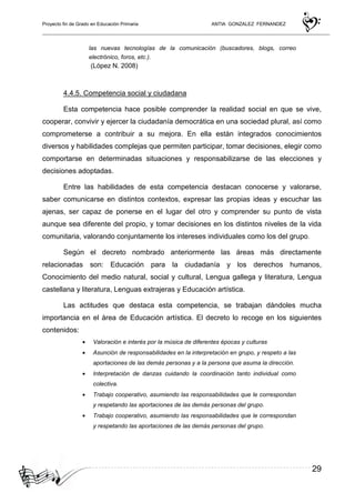 Proyecto fin de Grado en Educación Primaria ANTIA GONZALEZ FERNANDEZ
29
las nuevas tecnologías de la comunicación (buscadores, blogs, correo
electrónico, foros, etc.).
(López N. 2008)
4.4.5. Competencia social y ciudadana
Esta competencia hace posible comprender la realidad social en que se vive,
cooperar, convivir y ejercer la ciudadanía democrática en una sociedad plural, así como
comprometerse a contribuir a su mejora. En ella están integrados conocimientos
diversos y habilidades complejas que permiten participar, tomar decisiones, elegir como
comportarse en determinadas situaciones y responsabilizarse de las elecciones y
decisiones adoptadas.
Entre las habilidades de esta competencia destacan conocerse y valorarse,
saber comunicarse en distintos contextos, expresar las propias ideas y escuchar las
ajenas, ser capaz de ponerse en el lugar del otro y comprender su punto de vista
aunque sea diferente del propio, y tomar decisiones en los distintos niveles de la vida
comunitaria, valorando conjuntamente los intereses individuales como los del grupo.
Según el decreto nombrado anteriormente las áreas más directamente
relacionadas son: Educación para la ciudadanía y los derechos humanos,
Conocimiento del medio natural, social y cultural, Lengua gallega y literatura, Lengua
castellana y literatura, Lenguas extrajeras y Educación artística.
Las actitudes que destaca esta competencia, se trabajan dándoles mucha
importancia en el área de Educación artística. El decreto lo recoge en los siguientes
contenidos:
• Valoración e interés por la música de diferentes épocas y culturas
• Asunción de responsabilidades en la interpretación en grupo, y respeto a las
aportaciones de las demás personas y a la persona que asuma la dirección.
• Interpretación de danzas cuidando la coordinación tanto individual como
colectiva.
• Trabajo cooperativo, asumiendo las responsabilidades que le correspondan
y respetando las aportaciones de las demás personas del grupo.
• Trabajo cooperativo, asumiendo las responsabilidades que le correspondan
y respetando las aportaciones de las demás personas del grupo.
 