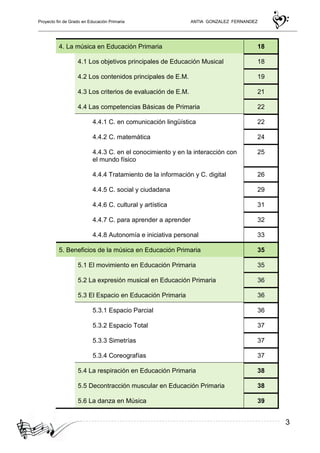 Proyecto fin de Grado en Educación Primaria ANTIA GONZALEZ FERNANDEZ
3
4. La música en Educación Primaria 18
4.1 Los objetivos principales de Educación Musical 18
4.2 Los contenidos principales de E.M. 19
4.3 Los criterios de evaluación de E.M. 21
4.4 Las competencias Básicas de Primaria 22
4.4.1 C. en comunicación lingüística 22
4.4.2 C. matemática 24
4.4.3 C. en el conocimiento y en la interacción con
el mundo físico
25
4.4.4 Tratamiento de la información y C. digital 26
4.4.5 C. social y ciudadana 29
4.4.6 C. cultural y artística 31
4.4.7 C. para aprender a aprender 32
4.4.8 Autonomía e iniciativa personal 33
5. Beneficios de la música en Educación Primaria 35
5.1 El movimiento en Educación Primaria 35
5.2 La expresión musical en Educación Primaria 36
5.3 El Espacio en Educación Primaria 36
5.3.1 Espacio Parcial 36
5.3.2 Espacio Total 37
5.3.3 Simetrías 37
5.3.4 Coreografías 37
5.4 La respiración en Educación Primaria 38
5.5 Decontracción muscular en Educación Primaria 38
5.6 La danza en Música 39
 