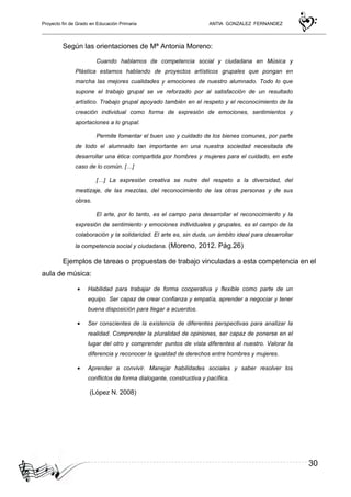 Proyecto fin de Grado en Educación Primaria ANTIA GONZALEZ FERNANDEZ
30
Según las orientaciones de Mª Antonia Moreno:
Cuando hablamos de competencia social y ciudadana en Música y
Plástica estamos hablando de proyectos artísticos grupales que pongan en
marcha las mejores cualidades y emociones de nuestro alumnado. Todo lo que
supone el trabajo grupal se ve reforzado por al satisfacción de un resultado
artístico. Trabajo grupal apoyado también en el respeto y el reconocimiento de la
creación individual como forma de expresión de emociones, sentimientos y
aportaciones a lo grupal.
Permite fomentar el buen uso y cuidado de los bienes comunes, por parte
de todo el alumnado tan importante en una nuestra sociedad necesitada de
desarrollar una ética compartida por hombres y mujeres para el cuidado, en este
caso de lo común. […]
[…] La expresión creativa se nutre del respeto a la diversidad, del
mestizaje, de las mezclas, del reconocimiento de las otras personas y de sus
obras.
El arte, por lo tanto, es el campo para desarrollar el reconocimiento y la
expresión de sentimiento y emociones individuales y grupales, es el campo de la
colaboración y la solidaridad. El arte es, sin duda, un ámbito ideal para desarrollar
la competencia social y ciudadana. (Moreno, 2012. Pág.26)
Ejemplos de tareas o propuestas de trabajo vinculadas a esta competencia en el
aula de música:
• Habilidad para trabajar de forma cooperativa y flexible como parte de un
equipo. Ser capaz de crear confianza y empatía, aprender a negociar y tener
buena disposición para llegar a acuerdos.
• Ser conscientes de la existencia de diferentes perspectivas para analizar la
realidad. Comprender la pluralidad de opiniones, ser capaz de ponerse en el
lugar del otro y comprender puntos de vista diferentes al nuestro. Valorar la
diferencia y reconocer la igualdad de derechos entre hombres y mujeres.
• Aprender a convivir. Manejar habilidades sociales y saber resolver los
conflictos de forma dialogante, constructiva y pacífica.
(López N. 2008)
 