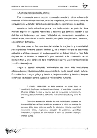 Proyecto fin de Grado en Educación Primaria ANTIA GONZALEZ FERNANDEZ
31
4.4.6 Competencia cultural y artística
Esta competencia supone conocer, comprender, apreciar y valorar críticamente
diferentes manifestaciones culturales, artísticas y deportivas, utilizarlas como fuente de
enriquecimiento y disfrute y considerarlas como parte del patrimonio de los pueblos.
Apreciar el hecho cultural en general, y el hecho artístico en particular, lleva
implícito disponer de aquellas habilidades y actitudes que permiten acceder a sus
distintas manifestaciones, así como habilidades de pensamiento, perceptivas y
comunicativas, sensibilidad y sentido estético para poder comprenderlas, valorarlas,
emocionarse y disfrutarlas.
Requiere poner en funcionamiento la iniciativa, la imaginación y la creatividad
para expresarse mediante códigos artísticos y, en la medida en que las actividades
culturales y artísticas suponen en muchas ocasiones un trabajo colectivo, hace falta
disponer de habilidades de cooperación para contribuir a la consecución de un
resultado final, y tener conciencia de la importancia de apoyar y apreciar las iniciativas
y contribuciones ajenas.
Según el decreto nombrado anteriormente las áreas más directamente
relacionadas son: Educación artística, conocimiento del medio natural, social y cultural,
Educación física, Lengua gallega y literatura, Lengua castellana y literatura, lenguas
extranjeras y Educación para la ciudadanía y los derechos humanos.
El trabajo desarrollado en éstas pretende, en primer lugar, el
conocimiento de diversas manifestaciones artísticas y el aprendizaje y manejo de
diferentes códigos, técnicas y recursos que les son propios. Adicionalmente,
también ayudan al alumnado a profundizar en la dimensión cultural y social del
arte.
Contribuyen a desarrollar, además, una serie de habilidades que van a ser
de gran utilidad para el futuro académico, profesional y, cómo no, personal del
alumnado. Entre éstas podemos reseñar las siguientes: iniciativa, creatividad,
pensamiento crítico, imaginación, resolución de problemas, aprendizaje
colaborativo y capacidad de comunicación a través de diferentes lenguajes.
(Bellido 2010)
 