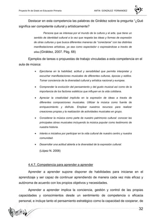 Proyecto fin de Grado en Educación Primaria ANTIA GONZALEZ FERNANDEZ
32
Destacar en esta competencia las palabras de Giráldez sobre la pregunta “¿Qué
significa ser competente cultural y artísticamente?
Persona que se interesa por el mundo de la cultura y el arte, que tiene un
sentido de identidad cultural a la vez que respeta las ideas y formas de expresión
de otras culturas y que busca diferentes maneras de “conectarse” con las distintas
manifestaciones artísticas, ya sea como espectador o expresándose a través de
ellas.(Giráldez, 2007. Pág. 68)
Ejemplos de tareas o propuestas de trabajo vinculadas a esta competencia en el
aula de música:
• Ejercitarse en la habilidad, actitud y sensibilidad que permita interpretar y
escuchar manifestaciones musicales de diferentes culturas, épocas y estilos.
Tomar conciencia de la diversidad cultural y artística nacional y europea.
• Comprender la evolución del pensamiento y del gusto musical así como de la
importancia de los factores estéticos que influyen en la vida cotidiana.
• Apreciar la creatividad implícita en la expresión de ideas a través de
diferentes composiciones musicales. Utilizar la música como fuente de
enriquecimiento y disfrute. Emplear nuestros recursos para realizar
creaciones propias y la realización de actividades musicales en grupo.
• Considerar la música como parte de nuestro patrimonio cultural: conocer las
principales obras musicales incluyendo la música popular como testimonio de
nuestra historia.
• Interés e iniciativa por participar en la vida cultural de nuestro centro y nuestra
comunidad.
• Desarrollar una actitud abierta a la diversidad de la expresión cultural.
(López N. 2008)
4.4.7. Competencia para aprender a aprender
Aprender a aprender supone disponer de habilidades para iniciarse en el
aprendizaje y ser capaz de continuar aprendiendo de manera cada vez más eficaz y
autónoma de acuerdo con los propios objetivos y necesidades.
Aprender a aprender implica la conciencia, gestión y control de las propias
capacidades y conocimientos desde un sentimiento de competencia o eficacia
personal, e incluye tanto el pensamiento estratégico como la capacidad de cooperar, de
 