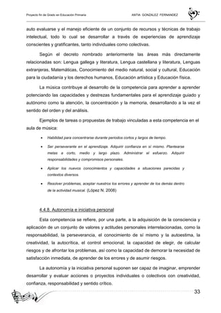 Proyecto fin de Grado en Educación Primaria ANTIA GONZALEZ FERNANDEZ
33
auto evaluarse y el manejo eficiente de un conjunto de recursos y técnicas de trabajo
intelectual, todo lo cual se desarrollar a través de experiencias de aprendizaje
conscientes y gratificantes, tanto individuales como colectivas.
Según el decreto nombrado anteriormente las áreas más directamente
relacionadas son: Lengua gallega y literatura, Lengua castellana y literatura, Lenguas
extranjeras, Matemáticas, Conocimiento del medio natural, social y cultural, Educación
para la ciudadanía y los derechos humanos, Educación artística y Educación física.
La música contribuye al desarrollo de la competencia para aprender a aprender
potenciando las capacidades y destrezas fundamentales para el aprendizaje guiado y
autónomo como la atención, la concentración y la memoria, desarrollando a la vez el
sentido del orden y del análisis.
Ejemplos de tareas o propuestas de trabajo vinculadas a esta competencia en el
aula de música:
• Habilidad para concentrarse durante periodos cortos y largos de tiempo.
• Ser perseverante en el aprendizaje. Adquirir confianza en sí mismo. Plantearse
metas a corto, medio y largo plazo. Administrar el esfuerzo. Adquirir
responsabilidades y compromisos personales.
• Aplicar los nuevos conocimientos y capacidades a situaciones parecidas y
contextos diversos.
• Resolver problemas, aceptar nuestros los errores y aprender de los demás dentro
de la actividad musical. (López N. 2008)
4.4.8. Autonomía e iniciativa personal
Esta competencia se refiere, por una parte, a la adquisición de la consciencia y
aplicación de un conjunto de valores y actitudes personales interrelacionadas, como la
responsabilidad, la perseverancia, el conocimiento de sí mismo y la autoestima, la
creatividad, la autocrítica, el control emocional, la capacidad de elegir, de calcular
riesgos y de afrontar los problemas, así como la capacidad de demorar la necesidad de
satisfacción inmediata, de aprender de los errores y de asumir riesgos.
La autonomía y la iniciativa personal suponen ser capaz de imaginar, emprender
desarrollar y evaluar acciones o proyectos individuales o colectivos con creatividad,
confianza, responsabilidad y sentido crítico.
 