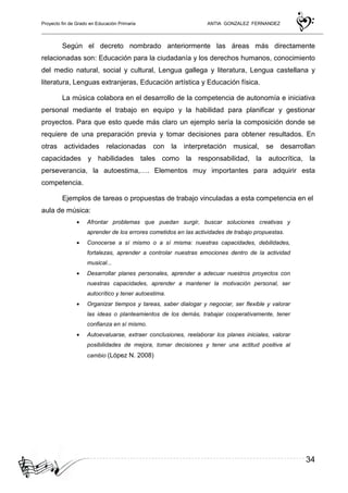 Proyecto fin de Grado en Educación Primaria ANTIA GONZALEZ FERNANDEZ
34
Según el decreto nombrado anteriormente las áreas más directamente
relacionadas son: Educación para la ciudadanía y los derechos humanos, conocimiento
del medio natural, social y cultural, Lengua gallega y literatura, Lengua castellana y
literatura, Lenguas extranjeras, Educación artística y Educación física.
La música colabora en el desarrollo de la competencia de autonomía e iniciativa
personal mediante el trabajo en equipo y la habilidad para planificar y gestionar
proyectos. Para que esto quede más claro un ejemplo sería la composición donde se
requiere de una preparación previa y tomar decisiones para obtener resultados. En
otras actividades relacionadas con la interpretación musical, se desarrollan
capacidades y habilidades tales como la responsabilidad, la autocrítica, la
perseverancia, la autoestima,…. Elementos muy importantes para adquirir esta
competencia.
Ejemplos de tareas o propuestas de trabajo vinculadas a esta competencia en el
aula de música:
• Afrontar problemas que puedan surgir, buscar soluciones creativas y
aprender de los errores cometidos en las actividades de trabajo propuestas.
• Conocerse a sí mismo o a sí misma: nuestras capacidades, debilidades,
fortalezas, aprender a controlar nuestras emociones dentro de la actividad
musical...
• Desarrollar planes personales, aprender a adecuar nuestros proyectos con
nuestras capacidades, aprender a mantener la motivación personal, ser
autocrítico y tener autoestima.
• Organizar tiempos y tareas, saber dialogar y negociar, ser flexible y valorar
las ideas o planteamientos de los demás, trabajar cooperativamente, tener
confianza en sí mismo.
• Autoevaluarse, extraer conclusiones, reelaborar los planes iniciales, valorar
posibilidades de mejora, tomar decisiones y tener una actitud positiva al
cambio (López N. 2008)
 