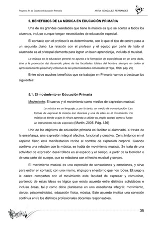 Proyecto fin de Grado en Educación Primaria ANTIA GONZALEZ FERNANDEZ
35
5. BENEFICIOS DE LA MÚSICA EN EDUCACIÓN PRIMARIA
Una de las grandes cualidades que tiene la música es que se acerca a todos los
alumnos, incluso aunque tengan necesidades de educación especial.
El contacto con el profesor/a es determinante, con lo que el tipo de centro pasa a
un segundo plano. La relación con el profesor y el equipo por parte de todo el
alumnado es el principal elemento para lograr un buen aprendizaje, incluido el musical.
La música en la educación general no apunta a la formación de especialistas en un área dada,
sino a la promoción del desarrollo pleno de las facultades totales del hombre siempre en orden al
aprovechamiento personal y colectivo de las potencialidades individuales (Frega, 1998, pág. 20)
Entre otros muchos beneficios que se trabajan en Primaria vamos a destacar los
siguientes:
5.1. El movimiento en Educación Primaria
Movimiento: El cuerpo y el movimiento como medios de expresión musical.
La música es un lenguaje, y por lo tanto, un medio de comunicación. Las
formas de expresar la música son diversas y una de ellas es el movimiento. En
música se tiende a que el niño/a aprenda a utilizar su propio cuerpo como si fuese
un instrumento más de expresión (Martín, 2005. Pág. 126)
Uno de los objetivos de educación primaria es facilitar al alumnado, a través de
la enseñanza, una expresión integral afectiva, funcional y creativa. Centrándonos en el
aspecto físico esta manifestación recibe el nombre de expresión corporal. Cuando
conlleva una relación con la música, se habla de movimiento musical. Se trata de una
actividad de expresión desarrollada en el espacio y el tiempo, a partir de la totalidad o
de una parte del cuerpo, que se relaciona con el hecho musical y sonoro.
El movimiento musical es una expresión de sensaciones y emociones, y sirve
para entrar en contacto con uno mismo, el grupo y el entorno que nos rodea. El juego y
la danza comparten con el movimiento esta facultad de expresar y comunicar,
partiendo de estas ideas es lógico que exista acuerdo entre distintas actividades e
incluso áreas, tal y como debe plantearse en una enseñanza integral: movimiento,
danza, psicomotricidad, educación física, música. Este acuerdo implica una conexión
continua entre los distintos profesionales docentes responsables.
 