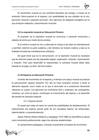 Proyecto fin de Grado en Educación Primaria ANTIA GONZALEZ FERNANDEZ
36
El movimiento musical es una actividad liberadora de energía, a través de la
evolución físico-corporal en el espacio, con posibilidades de uso añadido de la voz,
percusión corporal o pequeña percusión. Son ejercicios de desgaste energético por lo
que producen relajación y decontracción muscular.
5.2 La expresión musical en Educación Primaria
El propósito de la expresión musical es comunicar y transmitir emociones y
estados de ánimo por medio de los sonidos.
Si el entorno musical es rico y adecuado la música y las artes se interrelacionan
y permiten externar la parte subjetiva y del individuo de manera creativa y esta es la
finalidad de todas las manifestaciones artísticas.
De igual modo que en la comunicación, en la expresión musical es necesario
que los alumnos pasen por las siguientes etapas: exploración, imitación, improvisación
y creación. Pero para desarrollar la expresividad, la actividad musical deber estar
basada en el juego, es decir, de forma lúdica.
5.3 El Espacio en Educación Primaria:
A través del movimiento en el espacio y el tiempo con apoyo musical se produce
la estructuración espacio temporal. Por ello se hace necesario conocer a fondo el
elemento espacial, como medio en el que el alumnado va a evolucionar libremente
utilizando su cuerpo. Los ejercicios de movimiento libre u ordenado, las coreografías,
simetrías, así como la danza, contribuyen al conocimiento del espacio y al desarrollo
del sentido de ubicación espacial.
5.3.1 Espacio parcial
Es aquel que rodea sin tener en cuenta las posibilidades de desplazamiento. El
ordenamiento del espacio parcial parte de los conceptos básicos de arriba-abajo,
delante-detrás, e izquierda-derecha.
Según Patricia Stokoe (bailarina y pedagoga 1919-1996) se desmitifica la danza
como movimiento perfeccionista, según los cánones academicistas.
Su pensamiento pedagógico, introdujo nuevamente conceptos de movimiento.
 