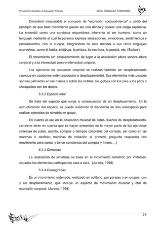 Proyecto fin de Grado en Educación Primaria ANTIA GONZALEZ FERNANDEZ
37
Consideró inseparable el concepto de "expresión corporal-danza" y partió del
principio de que todo movimiento puede ser una danza y poseer una carga expresiva.
La entendió como una conducta espontánea inherente al ser humano, como un
lenguaje mediante el cual la persona expresa sensaciones, emociones, sentimientos y
pensamientos, con el cuerpo, integrándola de esta manera a sus otros lenguajes
expresivos, como el habla, el dibujo, la pintura, la escritura, la poesía, etc. (Stokoe),
El movimiento sin desplazamiento da lugar a la asociación altura sonora-altura
corporal y a la intensidad sonora-intensidad corporal.
Los ejercicios de percusión corporal se realizan también sin desplazamiento
(aunque en ocasiones estén asociados a desplazamiento). Sus elementos más usuales
son las palmadas en las manos y sobre las rodillas, los golpes con los pies y los pitos o
chasquidos con los dedos.
5.3.2 Espacio total
Se trata del espacio que surge a consecuencia de un desplazamiento. En la
estructuración del espacio se puede subdividir el disponible en dos subespacio para
realizar ejercicios de simetría en grupo.
En cuanto al uso en la educación musical de estos diseños de desplazamiento,
conviene tener en cuenta que se hayan presentes en la mayor parte de los ejercicios
(marcaje de pulso, acento, compás o tiempos concretos del compás, así como en las
marchas o desfiles; marchas de imitación al primero; pregunta respuesta con
movimiento para contar y tomar conciencia del compás y fraseo,…)
5.3.3 Simetrías
La realización de simetrías se basa en el movimiento simétrico por imitación,
situados los elementos participantes cara a cara. (Jurado, 1998)
5.3.4 Coreografías
Es un movimiento ordenado, realizado en solitario, por parejas o en grupos, con
y sin desplazamiento, que incluye un aspecto de movimiento musical y otro de
expresión corporal. (Jurado, 1998)
 