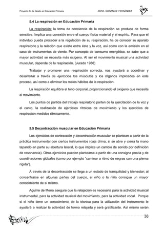 Proyecto fin de Grado en Educación Primaria ANTIA GONZALEZ FERNANDEZ
38
5.4 La respiración en Educación Primaria
La respiración: la toma de conciencia de la respiración se produce de forma
sensitiva. Implica una conexión entre el cuerpo físico material y el espíritu. Para que el
individuo pueda proceder a la regulación de su respiración, ha de conocer su aparato
respiratorio y la relación que existe entre éste y la voz, así como con la emisión en el
caso de instrumentos de viento. Por concepto de consumo energético, se sabe que a
mayor actividad se necesita más oxígeno. Al ser el movimiento musical una actividad
muscular, depende de la respiración. (Jurado 1986)
Trabajar y promover una respiración correcta, nos ayudará a coordinar y
desarrollar a través de ejercicios los músculos y los órganos implicados en este
proceso, así como a eliminar los malos hábitos de la respiración.
La respiración equilibra el tono corporal, proporcionando el oxígeno que necesita
el movimiento.
Los puntos de partida del trabajo respiratorio parten de la ejercitación de la voz y
el canto, la realización de ejercicios rítmicos de movimiento y los ejercicios de
respiración medidos rítmicamente.
5.5 Decontracción muscular en Educación Primaria
Los ejercicios de contracción y decontracción muscular se plantean a partir de la
práctica instrumental con ciertos instrumentos (caja china, si se abre y cierra la mano
tapando en parte su abertura lateral, lo que implica un cambio de sonido por definición
de resonancia). Otros ejercicios pueden plantearse a partir de una consigna previa y de
coordinaciones globales (como por ejemplo “caminar a ritmo de negras con una pierna
rígida”).
A través de la decontracción se llega a un estado de tranquilidad y bienestar; al
concentrarse en algunas partes del cuerpo, el niño o la niña consigue un mayor
conocimiento de sí mismo.
Aguirre de Mena asegura que la relajación es necesaria para la actividad musical
instrumental, para la actividad musical del movimiento, para la actividad vocal. Porque
si el niño tiene un conocimiento de la técnica para la utilización del instrumento le
ayudará a realizar la actividad de forma relajada y será gratificante. Así mismo serán
 
