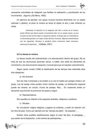 Proyecto fin de Grado en Educación Primaria ANTIA GONZALEZ FERNANDEZ
39
necesarias actividades de relajación que faciliten la realización y coordinación de los
movimientos. (Aguirre y De Mena, 1992).
Un ejercicio de ejemplo: con apoyo musical moverse libremente con un objeto
(pañuelo o globos), al parar la música se lanza el objeto al aire y caer imitando su
caída.
Centrando mi atención en la relajación del niño a través de la música,
puedo afirmar que ésta le ayuda a encontrarse bien con su propio cuerpo, ya que
a través de ella conoce mejor su esquema corporal, el tiempo que su motricidad se
ve favorecida gracias a un mejor control del tono muscular. Algunas características
son las siguientes: favorece el equilibrio tónico emocional, libera tensiones,
disminuye la hipertonía,… (Gallego, 2001)
5.6 La danza en música
La danza resulta del ordenamiento y la estructuración dentro del grupo. No se
trata de que los alumnos/as aprendan danza, ni ballet, sino darle los elementos de
movimiento y de estructuración espacial y musical para que se exprese corporalmente.
Según Javier Jurado (1998) la clasificación de las danzas más extendida sitúa
tres categorías:
a) De diversión
Son las más numerosas y se dividen a su vez en bailes por parejas mixtas o en
grupo. Las de pareja mixta pueden incluir cambio de pareja. La distribución espacial
puede ser diversa, en círculo, círculo de parejas, filas,… En ocasiones existe un
danzante cuya función es promover los pasos a seguir.
b) Representativos
Son aquellos en relación a los aspectos teatrales, religiosos o profanos.
c) Rituales
Su vinculación mágica religiosa y pagana es evidente, y están en relación con
los ritos de paso. Como por ejemplo son las “danzas de palos”, “de espadas”,…
Existen otras posibles clasificaciones según el autor del libro, el pedagogo,…
que parten de la disposición, o del número de participantes,…
 