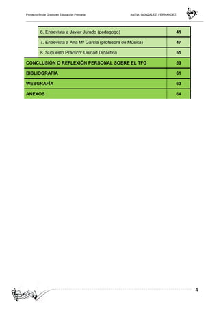 Proyecto fin de Grado en Educación Primaria ANTIA GONZALEZ FERNANDEZ
4
6. Entrevista a Javier Jurado (pedagogo) 41
7. Entrevista a Ana Mª García (profesora de Música) 47
8. Supuesto Práctico: Unidad Didáctica 51
CONCLUSIÓN O REFLEXIÓN PERSONAL SOBRE EL TFG 59
BIBLIOGRAFÍA 61
WEBGRAFÍA 63
ANEXOS 64
 