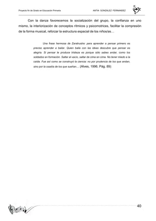 Proyecto fin de Grado en Educación Primaria ANTIA GONZALEZ FERNANDEZ
40
Con la danza favorecemos la socialización del grupo, la confianza en uno
mismo, la interiorización de conceptos rítmicos y psicomotrices, facilitar la compresión
de la forma musical, reforzar la estructura espacial de los niños/as…
Una frase hermosa de Zaratrustra: para aprender a pensar primero es
preciso aprender a bailar. Quien baila con las ideas descubre que pensar es
alegría. Si pensar te produce tristeza es porque sólo sabes andar, como los
soldados en formación. Saltar al vacío, saltar de cima en cima. No tener miedo a la
caída. Fue así como se construyó la ciencia: no por prudencia de los que andan,
sino por la osadía de los que sueñan.... (Alves, 1996. Pág. 89)
 